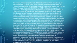 En Europa, habiendo construido la JUNET (Red Universitaria canadesa) una
red basada en UUCP en 1984, Japón continuó conectándose a NSFNet en
1989 e hizo de anfitrión en la reunión anual de The Internet Society, INET'92, en
Kōbe. Singapur desarrolló TECHNET en 1990, y Tailandia consiguió una
conexión a Internet global entre la Universidad de Chulalongkorn y UUNET en
1992.5 Los inicio de Internet nos remontan a los años 60. En plena guerra
fría, Estados Unidos crea una red exclusivamente militar, con el objetivo de
que, en el hipotético caso de un ataque ruso, se pudiera tener acceso a la
información militar desde cualquier punto del país. Este red se creó en 1969 y
se llamó ARPANET. En principio, la red contaba con 4 ordenadores distribuidos
entre distintas universidades del país. Dos años después, ya contaba con unos
40 ordenadores conectados. Tanto fue el crecimiento de la red que su sistema
de comunicación se quedó obsoleto. Entonces dos investigadores crearon el
Protocolo TCP/IP, que se convirtió en el estándar de comunicaciones dentro de
las redes informáticas (actualmente seguimos utilizando dicho protocolo).
ARPANET siguió creciendo y abriéndose al mundo, y cualquier persona con
fines académicos o de investigación podía tener acceso a la red. Las funciones
militares se desligaron de ARPANET y fueron a parar a MILNET, una nueva red
creada por los Estados Unidos. La NSF (National Science Fundation) crea su
propia red informática llamada NSFNET, que más tarde absorbe a
ARPANET, creando así una gran red con propósitos científicos y académicos.
El desarrollo de las redes fue abismal, y se crean nuevas redes de libre acceso
que más tarde se unen a NSFNET, formando el embrión de lo que hoy
conocemos como INTERNET.

 