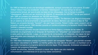 En 1985 la Internet ya era una tecnología establecida, aunque conocida por unos pocos. El autor
William Gibson hizo una revelación: el término "ciberespacio". En ese tiempo la red era
básicamente textual, así que el autor se basó en los videojuegos. Con el tiempo la palabra
"ciberespacio" terminó por ser sinónimo de Internet. El desarrollo de NSFNET fue tal que hacia el
año 1990 ya contaba con alrededor de 100.000 servidores.
En el Centro Europeo de Investigaciones Nucleares (CERN), Tim Berners Lee dirigía la búsqueda
de un sistema de almacenamiento y recuperación de datos. Berners Lee retomó la idea de Ted
Nelson (un proyecto llamado "Xanadú" ) de usar hipervínculos. Robert Caillau quien cooperó con el
proyecto, cuenta que en 1990 deciden ponerle un nombre al sistema y lo llamaron World Wide Web
(WWW) o telaraña mundial.
La nueva fórmula permitía vincular información en forma lógica y a través de las redes. El
contenido se programaba en un lenguaje de hipertexto con "etíquetas" que asignaban una función
a cada parte del contenido. Luego, un programa de computación, un intérprete, era capaz de leer
esas etiquetas para despeglar la información. Ese intérprete sería conocido como "navegador" o
"browser".
En 1993 Marc Andreesen produjo la primera versión del navegador "Mosaic", que permitió acceder
con mayor naturalidad a la WWW. La interfaz gráfica iba más allá de lo previsto y la facilidad con la
que podía manejarse el programa abría la red a los legos. Poco después, Andreesen encabezó la
creación del programa Netscape.
A partir de entonces, Internet comenzó a crecer más rápido que otro medio de
comunicación, convirtiéndose en lo que hoy todos conocemos.

 