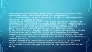 Algunos de los servicios disponibles en Internet aparte de la WEB son el acceso remoto a otras
máquinas (SSH y telnet), transferencia de archivos (FTP), correo electrónico
(SMTP), conversaciones en línea (IMSN MESSENGER, ICQ, YIM, AOL, jabber), transmisión de
archivos (P2P, P2M, descarga directa), etc.
Podemos definir a Internet como una "red de redes", es decir, una red que no sólo interconecta
computadoras, sino que interconecta redes de computadoras entre sí. Una red de computadoras es
un conjunto de máquinas que se comunican a través de algún medio (cable coaxial, fibra
óptica, radiofrecuencia, líneas telefónicas, etc.) con el objeto de compartir recursos.
De esta manera, Internet sirve de enlace entre redes más pequeñas y permite ampliar su cobertura
al hacerlas parte de una "red global". Esta red global tiene la característica de que utiliza un
lenguaje común que garantiza la intercomunicación de los diferentes participantes; este lenguaje
común o protocolo (un protocolo es el lenguaje que utilizan las computadoras al compartir recursos)
se conoce como TCP/IP.
Así pues, Internet es la "red de redes" que utiliza TCP/IP como su protocolo de comunicación.
Internet es un acrónimo de INTERconected NETworks (Redes interconectadas). Para
otros, Internet es un acrónimo del inglés INTERnational NET, que traducido al español sería Red
Mundial

 