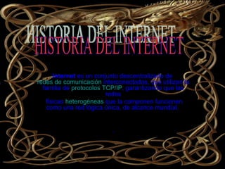 Internet  es un conjunto descentralizado de  redes de comunicación  interconectadas, que utilizan la familia de  protocolos   TCP/IP , garantizando que las redes físicas  heterogéneas  que la componen funcionen como una red lógica única, de alcance mundial.  . Internet   HISTORIA DEL INTERNET  