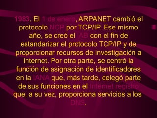 1983 . El  1 de enero , ARPANET cambió el protocolo  NCP  por TCP/IP. Ese mismo año, se creó el  IAB  con el fin de estandarizar el protocolo TCP/IP y de proporcionar recursos de investigación a Internet. Por otra parte, se centró la función de asignación de identificadores en la  IANA  que, más tarde, delegó parte de sus funciones en el  Internet registro  que, a su vez, proporciona servicios a los  DNS . 