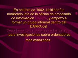 En octubre de 1962, Licklider fue nombrado jefe de la oficina de procesado de información  DARPA , y empezó a formar un grupo informal dentro del DARPA del  Departamento de Defensa de los Estados Unidos  para investigaciones sobre ordenadores más avanzadas.   
