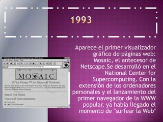 1993Aparece el primer visualizador gráfico de páginas web: Mosaic, el antecesor de Netscape.Se desarrolló en el National Center forSupercomputing. Con la extensión de los ordenadores personales y el lanzamiento del primer navegador de la WWW popular, ya había llegado el momento de "surfear la Web"