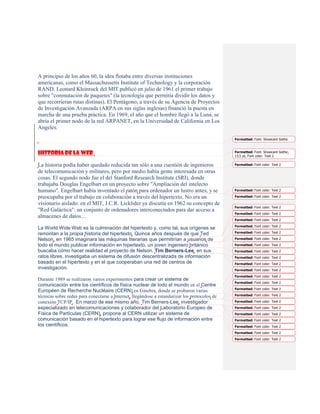 A principio de los años 60, la idea flotaba entre diversas instituciones
americanas, como el Massachussetts Institute of Technology y la corporación
RAND. Leonard Kleinrock del MIT publicó en julio de 1961 el primer trabajo
sobre "conmutación de paquetes" (la tecnología que permitía dividir los datos y
que recorrieran rutas distinas). El Pentágono, a través de su Agencia de Proyectos
de Investigación Avanzada (ARPA en sus siglas inglesas) financió la puesta en
marcha de una prueba práctica. En 1969, el año que el hombre llegó a la Luna, se
abría el primer nodo de la red ARPANET, en la Universidad de California en Los
Angeles.

                                                                                               Formatted: Font: Showcard Gothic



Historia de la web                                                                             Formatted: Font: Showcard Gothic,
                                                                                               13,5 pt, Font color: Text 2

La historia podía haber quedado reducida tan sólo a una cuestión de ingenieros                 Formatted: Font color: Text 2

de telecomunicación y militares, pero por medio había gente interesada en otras
cosas. El segundo nodo fue el del Stanford Research Institute (SRI), donde
trabajaba Douglas Engelbart en un proyecto sobre "Ampliación del intelecto
humano". Engelbart había inventado el ratón para ordenador un lustro antes, y se               Formatted: Font color: Text 2

preocupaba por el trabajo en colaboración a través del hipertexto. No era un                   Formatted: Font color: Text 2

visionario aislado: en el MIT, J.C.R. Licklider ya discutía en 1962 su concepto de
                                                                                               Formatted: Font color: Text 2
"Red Galáctica": un conjunto de ordenadores interconectados para dar acceso a
                                                                                               Formatted: Font color: Text 2
almacenes de datos…
                                                                                               Formatted: Font color: Text 2
                                                                                               Formatted: Font color: Text 2
La World Wide Web es la culminación del hipertexto y, como tal, sus orígenes se
remontan a la propia historia del hipertexto. Quince años después de que Ted                   Formatted: Font color: Text 2

Nelson, en 1965 imaginara las máquinas literarias que permitirían a usuarios de                Formatted: Font color: Text 2

todo el mundo publicar información en hipertexto, un joven ingeniero británico                 Formatted: Font color: Text 2
buscaba cómo hacer realidad el proyecto de Nelson. Tim Berners-Lee, en sus                     Formatted: Font color: Text 2
ratos libres, investigaba un sistema de difusión descentralizada de información                Formatted: Font color: Text 2
basado en el hipertexto y en el que cooperaban una red de centros de                           Formatted: Font color: Text 2
investigación.                                                                                 Formatted: Font color: Text 2
                                                                                               Formatted: Font color: Text 2
Durante 1989 se realizaron varios experimentos para crear un sistema de
                                                                                               Formatted: Font color: Text 2
comunicación entre los científicos de física nuclear de todo el mundo en el Centre
                                                                                               Formatted: Font color: Text 2
Européen de Recherche Nucléaire (CERN) en Ginebra, donde se probaron varias
técnicas sobre redes para conectarse a Internet, llegándose a estandarizar los protocolos de   Formatted: Font color: Text 2

conexión TCP/IP. En marzo de ese mismo año, Tim Berners-Lee, investigador                      Formatted: Font color: Text 2
especializado en telecomunicaciones y colaborador del Laboratorio Europeo de                   Formatted: Font color: Text 2
Física de Partículas (CERN), propone al CERN utilizar un sistema de                            Formatted: Font color: Text 2
comunicación basado en el hipertexto para lograr ese flujo de información entre                Formatted: Font color: Text 2
los científicos.                                                                               Formatted: Font color: Text 2
                                                                                               Formatted: Font color: Text 2
                                                                                               Formatted: Font color: Text 2
 