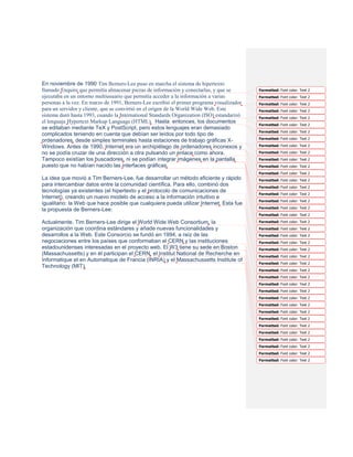En noviembre de 1990 Tim Berners-Lee puso en marcha el sistema de hipertexto
llamado Enquire que permitía almacenar piezas de información y conectarlas, y que se        Formatted: Font color: Text 2
ejecutaba en un entorno multiusuario que permitía acceder a la información a varias         Formatted: Font color: Text 2
personas a la vez. En marzo de 1991, Berners-Lee escribió el primer programa visualizador   Formatted: Font color: Text 2
para un servidor y cliente, que se convirtió en el origen de la World Wide Web. Este        Formatted: Font color: Text 2
sistema duró hasta 1993, cuando la International Standards Organization (ISO) estandarizó   Formatted: Font color: Text 2
el lenguaje Hypertext Markup Language (HTML). Hasta entonces, los documentos
                                                                                            Formatted: Font color: Text 2
se editaban mediante TeX y PostScript, pero estos lenguajes eran demasiado
                                                                                            Formatted: Font color: Text 2
complicados teniendo en cuenta que debían ser leídos por todo tipo de
                                                                                            Formatted: Font color: Text 2
ordenadores, desde simples terminales hasta estaciones de trabajo gráficas X-
Windows. Antes de 1990, Internet era un archipiélago de ordenadores inconexos y             Formatted: Font color: Text 2

no se podía cruzar de una dirección a otra pulsando un enlace como ahora.                   Formatted: Font color: Text 2
Tampoco existían los buscadores, ni se podían integrar imágenes en la pantalla              Formatted: Font color: Text 2
puesto que no habían nacido las interfaces gráficas.                                        Formatted: Font color: Text 2
                                                                                            Formatted: Font color: Text 2
La idea que movió a Tim Berners-Lee, fue desarrollar un método eficiente y rápido           Formatted: Font color: Text 2
para intercambiar datos entre la comunidad científica. Para ello, combinó dos               Formatted: Font color: Text 2
tecnologías ya existentes (el hipertexto y el protocolo de comunicaciones de
                                                                                            Formatted: Font color: Text 2
Internet), creando un nuevo modelo de acceso a la información intuitivo e
                                                                                            Formatted: Font color: Text 2
igualitario: la Web que hace posible que cualquiera pueda utilizar Internet. Esta fue
                                                                                            Formatted: Font color: Text 2
la propuesta de Berners-Lee:
                                                                                            Formatted: Font color: Text 2

Actualmente, Tim Berners-Lee dirige el World Wide Web Consortium, la                        Formatted: Font color: Text 2
organización que coordina estándares y añade nuevas funcionalidades y                       Formatted: Font color: Text 2
desarrollos a la Web. Este Consorcio se fundó en 1994, a raíz de las                        Formatted: Font color: Text 2
negociaciones entre los países que conformaban el CERN y las instituciones                  Formatted: Font color: Text 2
estadounidenses interesadas en el proyecto web. El W3 tiene su sede en Boston               Formatted: Font color: Text 2
(Massachussetts) y en él participan el CERN, el Institut National de Recherche en           Formatted: Font color: Text 2
Informatique et en Automatique de Francia (INRIA) y el Massachussetts Institute of
                                                                                            Formatted: Font color: Text 2
Technology (MIT).
                                                                                            Formatted: Font color: Text 2
                                                                                            Formatted: Font color: Text 2
                                                                                            Formatted: Font color: Text 2
                                                                                            Formatted: Font color: Text 2
                                                                                            Formatted: Font color: Text 2
                                                                                            Formatted: Font color: Text 2
                                                                                            Formatted: Font color: Text 2
                                                                                            Formatted: Font color: Text 2
                                                                                            Formatted: Font color: Text 2
                                                                                            Formatted: Font color: Text 2
                                                                                            Formatted: Font color: Text 2
                                                                                            Formatted: Font color: Text 2
                                                                                            Formatted: Font color: Text 2
                                                                                            Formatted: Font color: Text 2
 