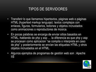 TIPOS DE SERVIDORES

• Transferir lo que llamamos hipertextos, páginas web o páginas
  HTML (hypertext markup lenguaje): textos complejos con
  enlaces, figuras, formularios, botones y objetos incrustados
  como animaciones o reproductores de música.
• En pocas palabras se encarga de enviar sitios basados en
  HTML, hablando de php y asp … la diferencia es que php y asp
  se procesan como aplicacion “se compila o interpreta en caso
  de php” y posteriormente se envían las etiquetas HTML y otros
  objetos incrustados en el HTML.
• Algunos ejemplos de programas de gestión web son : Apache
  IIS
 