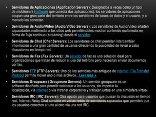 •   Servidores de Aplicaciones (Application Servers): Designados a veces como un tipo
    de middleware (software que conecta dos aplicaciones), los servidores de aplicaciones
    ocupan una gran parte del territorio entre los servidores de bases de datos y el usuario, y a
    menudo los conectan.
•   Servidores de Audio/Video (Audio/Video Servers): Los servidores de Audio/Video añaden
    capacidades multimedia a los sitios web permitiéndoles mostrar contenido multimedia en
    forma de flujo continuo (streaming) desde el servidor.
•   Servidores de Chat (Chat Servers): Los servidores de chat permiten intercambiar
    información a una gran cantidad de usuarios ofreciendo la posibilidad de llevar a cabo
    discusiones en tiempo real.
•   Servidores de Fax (Fax Servers): Un servidor de fax es una solución ideal para
    organizaciones que tratan de reducir el uso del teléfono pero necesitan enviar documentos
    por fax.
•   Servidores FTP (FTP Servers): Uno de los servicios más antiguos de Internet, File Transfer
    Protocol permite mover uno o más archivos...Leer más »
•   Servidores Groupware (Groupware Servers): Un servidor groupware es un
    software diseñado para permitir colaborar a los usuarios, sin importar la
    localización, vía Internet o vía Intranet corporativo y trabajar juntos en una atmósfera virtual.
•   Servidores IRC (IRC Servers): Otra opción para usuarios que buscan la discusión en tiempo
    real, Internet Relay Chat consiste en varias redes de servidores separadas que permiten que
    los usuarios conecten el uno al otro vía una red IRC.
 