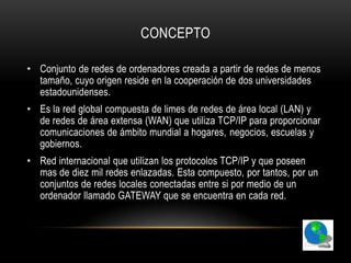 CONCEPTO

• Conjunto de redes de ordenadores creada a partir de redes de menos
  tamaño, cuyo origen reside en la cooperación de dos universidades
  estadounidenses.
• Es la red global compuesta de limes de redes de área local (LAN) y
  de redes de área extensa (WAN) que utiliza TCP/IP para proporcionar
  comunicaciones de ámbito mundial a hogares, negocios, escuelas y
  gobiernos.
• Red internacional que utilizan los protocolos TCP/IP y que poseen
  mas de diez mil redes enlazadas. Esta compuesto, por tantos, por un
  conjuntos de redes locales conectadas entre si por medio de un
  ordenador llamado GATEWAY que se encuentra en cada red.
 