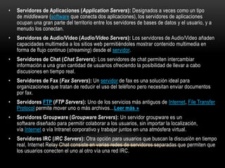 •   Servidores de Aplicaciones (Application Servers): Designados a veces como un tipo
    de middleware (software que conecta dos aplicaciones), los servidores de aplicaciones
    ocupan una gran parte del territorio entre los servidores de bases de datos y el usuario, y a
    menudo los conectan.
•   Servidores de Audio/Video (Audio/Video Servers): Los servidores de Audio/Video añaden
    capacidades multimedia a los sitios web permitiéndoles mostrar contenido multimedia en
    forma de flujo continuo (streaming) desde el servidor.
•   Servidores de Chat (Chat Servers): Los servidores de chat permiten intercambiar
    información a una gran cantidad de usuarios ofreciendo la posibilidad de llevar a cabo
    discusiones en tiempo real.
•   Servidores de Fax (Fax Servers): Un servidor de fax es una solución ideal para
    organizaciones que tratan de reducir el uso del teléfono pero necesitan enviar documentos
    por fax.
•   Servidores FTP (FTP Servers): Uno de los servicios más antiguos de Internet, File Transfer
    Protocol permite mover uno o más archivos...Leer más »
•   Servidores Groupware (Groupware Servers): Un servidor groupware es un
    software diseñado para permitir colaborar a los usuarios, sin importar la localización,
    vía Internet o vía Intranet corporativo y trabajar juntos en una atmósfera virtual.
•   Servidores IRC (IRC Servers): Otra opción para usuarios que buscan la discusión en tiempo
    real, Internet Relay Chat consiste en varias redes de servidores separadas que permiten que
    los usuarios conecten el uno al otro vía una red IRC.
 