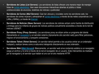•   Servidores de Listas (List Servers): Los servidores de listas ofrecen una manera mejor de manejar
    listas de correo electrónico, bien sean discusiones interactivas abiertas al público o listas
    unidireccionales de anuncios, boletines de noticias o publicidad.
•   Servidores de Correo (Mail Servers): Casi tan ubicuos y cruciales como los servidores web, los
    servidores de correo mueven y almacenan el correo electrónico a través de las redes corporativas (vía
    LANs y WANs) y a través de Internet.
•   Servidores de Noticias (News Servers): Los servidores de noticias actúan como fuente de distribución
    y entrega para los millares de grupos de noticias públicos actualmente accesibles a través de la red de
    noticias USENET.
•   Servidores Proxy (Proxy Servers): Los servidores proxy se sitúan entre un programa del cliente
    (típicamente un navegador) y un servidor externo (típicamente otro servidor web) para filtrar peticiones,
    mejorar el funcionamiento y compartir conexiones.
•   Servidores Telnet (Telnet Servers): Un servidor telnet permite a los usuarios entrar en un ordenador
    huésped y realizar tareas como si estuviera trabajando directamente en ese ordenador.
•   Servidores Web (Web Servers): Básicamente, un servidor web sirve contenido estático a un navegador,
    carga un archivo y lo sirve a través de la red al navegador de un usuario. Este intercambio es mediado
    por el navegador y el servidor que hablan el uno con el otro mediante HTTP.
 