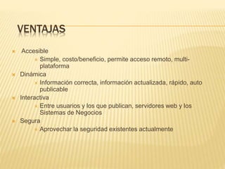 VENTAJAS 
 Accesible 
 Simple, costo/beneficio, permite acceso remoto, multi-plataforma 
 Dinámica 
 Información correcta, información actualizada, rápido, auto 
publicable 
 Interactiva 
 Entre usuarios y los que publican, servidores web y los 
Sistemas de Negocios 
 Segura 
 Aprovechar la seguridad existentes actualmente 
 