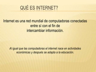 QUÉ ES INTERNET? 
Internet es una red mundial de computadoras conectadas 
entre sí con el fin de 
intercambiar información. 
Al igual que las computadoras el internet nace en actividades 
económicas y después se adapta a la educación. 
 