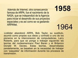 Además de Internet, otra consecuencia 1958 
famosa de ARPA, fue el nacimiento de la 
NASA, que se independizó de la Agencia 
para iniciar el desarrollo de sus proyectos 
espaciales y es así como se va gestando 
ARPANet. 
1964 
Licklider abandonó ARPA, Bob Taylor, su sustituto, 
asumió como propias sus ideas y contrató a uno de los 
pioneros en la interconexion de computadoras, Larry 
Roberts, para que se ponga a trabajar siguiendo las 
teorías del norteamericano Paul Baran y el Britanico 
Donald W. Davies. Estas teorías, desarrolladas 
paralelamente, se basaban en la necesidad de trabajar 
con “paquetes” de información durante los procesos de 
transmisión. 
 