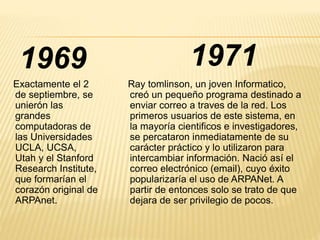 1971 
1969 
Exactamente el 2 
de septiembre, se 
unierón las 
grandes 
computadoras de 
las Universidades 
UCLA, UCSA, 
Utah y el Stanford 
Research Institute, 
que formarían el 
corazón original de 
ARPAnet. 
Ray tomlinson, un joven Informatico, 
creó un pequeño programa destinado a 
enviar correo a traves de la red. Los 
primeros usuarios de este sistema, en 
la mayoría cientificos e investigadores, 
se percataron inmediatamente de su 
carácter práctico y lo utilizaron para 
intercambiar información. Nació así el 
correo electrónico (email), cuyo éxito 
popularizaría el uso de ARPANet. A 
partir de entonces solo se trato de que 
dejara de ser privilegio de pocos. 
 