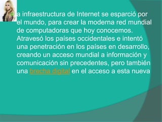 a infraestructura de Internet se esparció por el mundo, para crear la moderna red mundial de computadoras que hoy conocemos. Atravesó los países occidentales e intentó una penetración en los países en desarrollo, creando un acceso mundial a información y comunicación sin precedentes, pero también una brecha digital en el acceso a esta nueva 