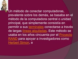 Un método de conectar computadoras, prevalente sobre los demás, se basaba en el método de la computadora central o unidad principal, que simplemente consistía en permitir a sus terminales conectarse a través de largas líneas alquiladas. Este método se usaba en los años cincuenta por el Proyecto RAND para apoyar a investigadores como Herbert Simon, e