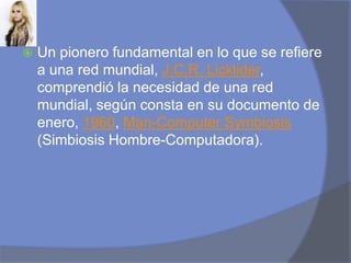 Un pionero fundamental en lo que se refiere a una red mundial, J.C.R. Licklider, comprendió la necesidad de una red mundial, según consta en su documento de enero, 1960, Man-ComputerSymbiosis (Simbiosis Hombre-Computadora).