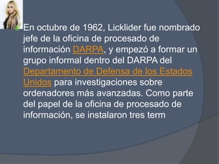 En octubre de 1962, Licklider fue nombrado jefe de la oficina de procesado de información DARPA, y empezó a formar un grupo informal dentro del DARPA del Departamento de Defensa de los Estados Unidos para investigaciones sobre ordenadores más avanzadas. Como parte del papel de la oficina de procesado de información, se instalaron tres term