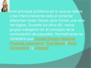 omo principal problema en lo que se refiere a las interconexiones está el conectar diferentes redes físicas para formar una sola red lógica. Durante los años 60, varios grupos trabajaron en el concepto de la conmutación de paquetes. Normalmente se considera que Donald Davies(NationalPhysicalLaboratory), Paul Baran (Rand Corporation) y Leonard 