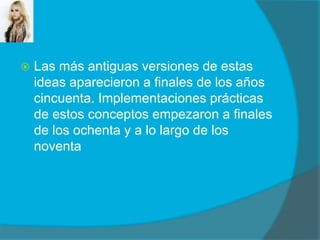 Las más antiguas versiones de estas ideas aparecieron a finales de los años cincuenta. Implementaciones prácticas de estos conceptos empezaron a finales de los ochenta y a lo largo de los noventa