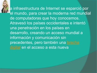 a infraestructura de Internet se esparció por el mundo, para crear la moderna red mundial de computadoras que hoy conocemos. Atravesó los países occidentales e intentó una penetración en los países en desarrollo, creando un acceso mundial a información y comunicación sin precedentes, pero también una brecha digital en el acceso a esta nueva 