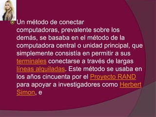 Un método de conectar computadoras, prevalente sobre los demás, se basaba en el método de la computadora central o unidad principal, que simplemente consistía en permitir a sus terminales conectarse a través de largas líneas alquiladas. Este método se usaba en los años cincuenta por el Proyecto RAND para apoyar a investigadores como Herbert Simon, e