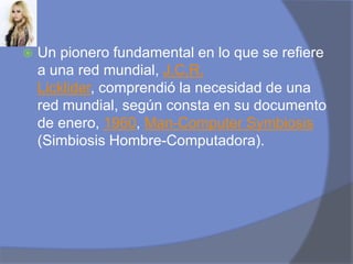 Un pionero fundamental en lo que se refiere a una red mundial, J.C.R. Licklider, comprendió la necesidad de una red mundial, según consta en su documento de enero, 1960, Man-ComputerSymbiosis (Simbiosis Hombre-Computadora).