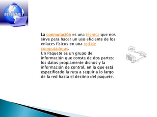 Laconmutación es una técnica que nos sirve para hacer un uso eficiente de los enlaces físicos en una red de computadoras.Un Paquete es un grupo de información que consta de dos partes: los datos propiamente dichos y la información de control, en la que está especificado la ruta a seguir a lo largo de la red hasta el destino del paquete. 