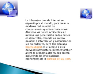 La infraestructura de Internet se esparció por el mundo, para crear la moderna red mundial de computadoras que hoy conocemos. Atravesó los países occidentales e intentó una penetración en los países en desarrollo, creando un acceso mundial a información y comunicación sin precedentes, pero también una brecha digital en el acceso a esta nueva infraestructura. Internet también alteró la economía del mundo entero, incluyendo las implicaciones económicas de la burbuja de las .com.