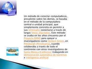 Un método de conectar computadoras, prevalente sobre los demás, se basaba en el método de la computadora central o unidad principal, que simplemente consistía en permitir a sus terminales conectarse a través de largas líneas alquiladas. Este método se usaba en los años cincuenta por el Proyecto RAND para apoyar a investigadores como Herbert Simon, en Pittsburgh (Pensilvania), cuando colaboraba a través de todo el continente con otros investigadores de Santa Mónica (California) trabajando en demostración automática de teoremas e inteligencia artificial
