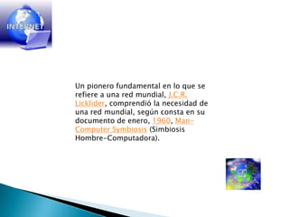 Un pionero fundamental en lo que se refiere a una red mundial, J.C.R. Licklider, comprendió la necesidad de una red mundial, según consta en su documento de enero, 1960, Man-ComputerSymbiosis (Simbiosis Hombre-Computadora).