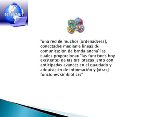 "una red de muchos [ordenadores], conectados mediante líneas de comunicación de banda ancha" las cuales proporcionan "las funciones hoy existentes de las bibliotecas junto con anticipados avances en el guardado y adquisición de información y [otras] funciones simbióticas"