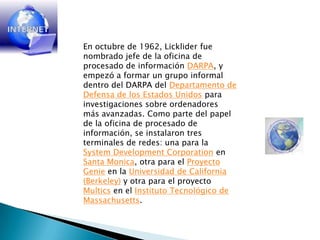 En octubre de 1962, Licklider fue nombrado jefe de la oficina de procesado de información DARPA, y empezó a formar un grupo informal dentro del DARPA del Departamento de Defensa de los Estados Unidos para investigaciones sobre ordenadores más avanzadas. Como parte del papel de la oficina de procesado de información, se instalaron tres terminales de redes: una para la SystemDevelopmentCorporation en Santa Monica, otra para el Proyecto Genie en la Universidad de California (Berkeley) y otra para el proyecto Multics en el Instituto Tecnológico de Massachusetts. 