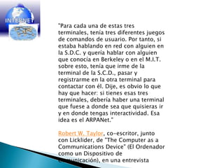 "Para cada una de estas tres terminales, tenía tres diferentes juegos de comandos de usuario. Por tanto, si estaba hablando en red con alguien en la S.D.C. y quería hablar con alguien que conocía en Berkeley o en el M.I.T. sobre esto, tenía que irme de la terminal de la S.C.D., pasar y registrarme en la otra terminal para contactar con él. Dije, es obvio lo que hay que hacer: si tienes esas tres terminales, debería haber una terminal que fuese a donde sea que quisieras ir y en donde tengas interactividad. Esa idea es el ARPANet."Robert W. Taylor, co-escritor, junto con Licklider, de "TheComputer as a CommunicationsDevice" (El Ordenador como un Dispositivo de Comunicación), en una entrevista 