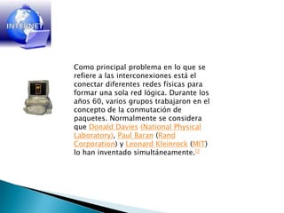 Como principal problema en lo que se refiere a las interconexiones está el conectar diferentes redes físicas para formar una sola red lógica. Durante los años 60, varios grupos trabajaron en el concepto de la conmutación de paquetes. Normalmente se considera que Donald Davies(NationalPhysicalLaboratory), Paul Baran (Rand Corporation) y Leonard Kleinrock (MIT) lo han inventado simultáneamente.[3