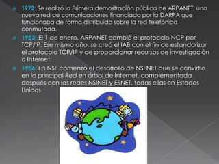 1972: Se realizó la Primera demostración pública de ARPANET, una nueva red de comunicaciones financiada por la DARPA que funcionaba de forma distribuida sobre la red telefónica conmutada. 1983: El 1 de enero, ARPANET cambió el protocolo NCP por TCP/IP. Ese mismo año, se creó el IAB con el fin de estandarizar el protocolo TCP/IP y de proporcionar recursos de investigación a Internet. 1986: La NSF comenzó el desarrollo de NSFNET que se convirtió en la principal Red en árbol de Internet, complementada después con las redes NSINET y ESNET, todas ellas en Estados Unidos. 