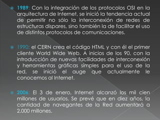 1989: Con la integración de los protocolos OSI en la arquitectura de Internet, se inició la tendencia actual de permitir no sólo la interconexión de redes de estructuras dispares, sino también la de facilitar el uso de distintos protocolos de comunicaciones.1990: el CERN crea el código HTML y con él el primer cliente World Wide Web. A inicios de los 90, con la introducción de nuevas facilidades de interconexión y herramientas gráficas simples para el uso de la red, se inició el auge que actualmente le conocemos al Internet.2006: El 3 de enero, Internet alcanzó los mil cien millones de usuarios. Se prevé que en diez años, la cantidad de navegantes de la Red aumentará a 2.000 millones.