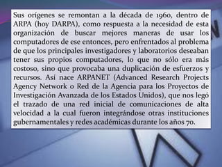 Sus orígenes se remontan a la década de 1960, dentro de
ARPA (hoy DARPA), como respuesta a la necesidad de esta
organización de buscar mejores maneras de usar los
computadores de ese entonces, pero enfrentados al problema
de que los principales investigadores y laboratorios deseaban
tener sus propios computadores, lo que no sólo era más
costoso, sino que provocaba una duplicación de esfuerzos y
recursos. Así nace ARPANET (Advanced Research Projects
Agency Network o Red de la Agencia para los Proyectos de
Investigación Avanzada de los Estados Unidos), que nos legó
el trazado de una red inicial de comunicaciones de alta
velocidad a la cual fueron integrándose otras instituciones
gubernamentales y redes académicas durante los años 70.
 