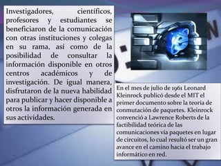 Investigadores,        científicos,
profesores y estudiantes se
beneficiaron de la comunicación
con otras instituciones y colegas
en su rama, así como de la
posibilidad de consultar la
información disponible en otros
centros     académicos     y    de
investigación. De igual manera,
                                      En el mes de julio de 1961 Leonard
disfrutaron de la nueva habilidad
                                      Kleinrock publicó desde el MIT el
para publicar y hacer disponible a    primer documento sobre la teoría de
otros la información generada en      conmutación de paquetes. Kleinrock
sus actividades.                      convenció a Lawrence Roberts de la
                                      factibilidad teórica de las
                                      comunicaciones vía paquetes en lugar
                                      de circuitos, lo cual resultó ser un gran
                                      avance en el camino hacia el trabajo
                                      informático en red.
 