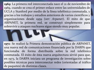 1969: La primera red interconectada nace el 21 de noviembre de
1969, cuando se crea el primer enlace entre las universidades de
UCLA y Stanford por medio de la línea telefónica conmutada, y
gracias a los trabajos y estudios anteriores de varios científicos y
organizaciones desde 1959 (ver: Arpanet). El mito de que
ARPANET, la primera red, se construyó simplemente para
sobrevivir a ataques nucleares sigue siendo muy popular.




1972: Se realizó la Primera demostración pública de ARPANET,
una nueva red de comunicaciones financiada por la DARPA que
funcionaba de forma distribuida sobre la red telefónica
conmutada. El éxito de ésta nueva arquitectura sirvió para que,
en 1973, la DARPA iniciara un programa de investigación sobre
posibles técnicas para interconectar redes (orientadas al tráfico
de paquetes) de distintas clases.
 