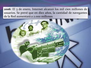 2006: El 3 de enero, Internet alcanzó los mil cien millones de
usuarios. Se prevé que en diez años, la cantidad de navegantes
de la Red aumentará a 2.000 millones
 
