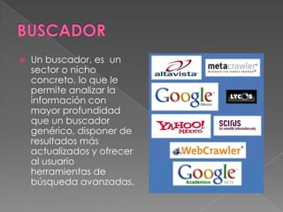    Un buscador, es un
    sector o nicho
    concreto, lo que le
    permite analizar la
    información con
    mayor profundidad
    que un buscador
    genérico, disponer de
    resultados más
    actualizados y ofrecer
    al usuario
    herramientas de
    búsqueda avanzadas.
 