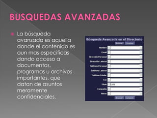    La búsqueda
    avanzada es aquella
    donde el contenido es
    aun mas especificas
    dando acceso a
    documentos,
    programas u archivos
    importantes, que
    datan de asuntos
    meramente
    confidenciales.
 