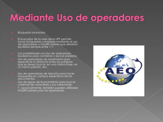    Búsqueda avanzada

   El buscador de la web de la UPF permite
    hacer búsquedas complejas mediante el uso
    de operadores y modificadores que deberán
    escribirse siempre entre < >.

   Las posibilidades son:Uso de operadores
    booleanos para combinar o excluir palabras.
   Uso de operadores de proximidad para
    especificar la distancia entre las palabras
    que se desea buscar: en una misma frase, en
    un mismo párrafo, etc.

   Uso de operadores de relación para hacer
    búsquedas en campos específicos de los
    documentos.
   Uso de signos de truncamiento para buscar
    cadenas de caracteres y sus variaciones.
   Y, opcionalmente, también pueden utilitzarse
    modificadores para los operadores.
 