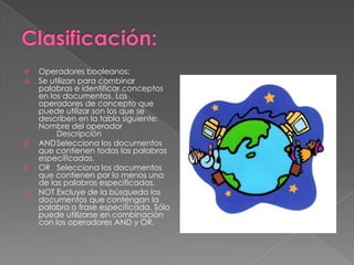    Operadores booleanos:
   Se utilizan para combinar
    palabras e identificar conceptos
    en los documentos. Los
    operadores de concepto que
    puede utilizar son los que se
    describen en la tabla siguiente:
    Nombre del operador
         Descripción
   ANDSelecciona los documentos
    que contienen todas las palabras
    especificadas.
   OR Selecciona los documentos
    que contienen por lo menos una
    de las palabras especificadas.
   NOT Excluye de la búsqueda los
    documentos que contengan la
    palabra o frase especificada. Sólo
    puede utilizarse en combinación
    con los operadores AND y OR.
 