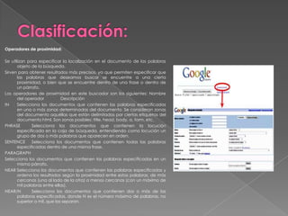 Operadores de proximidad:

Se utilizan para especificar la localización en el documento de las palabras
       objeto de la búsqueda.
Sirven para obtener resultados más precisos, ya que permiten especificar que
       las palabras que deseamos buscar se encuentre a una cierta
       proximidad, o bien que se encuentre dentro de una frase o dentro de
       un párrafo.
Los operadores de proximidad en este buscador son los siguientes: Nombre
       del operador           Descripción
IN     Selecciona los documentos que contienen las palabras especificadas
       en una o más zonas determinadas del documento. Se consideran zonas
       del documento aquéllas que están delimitadas por ciertas etiquetas del
       documento html. Son zonas posibles: title, head, body, a, form, etc.
PHRASE        Selecciona los documentos que contienen la locución
       especificada en la caja de búsqueda, entendiendo como locución un
       grupo de dos o más palabras que aparecen en orden.
SENTENCE      Selecciona los documentos que contienen todas las palabras
       especificadas dentro de una misma frase.
PARAGRAPH
Selecciona los documentos que contienen las palabras especificadas en un
       mismo párrafo.
NEAR Selecciona los documentos que contienen las palabras especificadas y
       ordena los resultados según la proximidad entre estas palabras, de más
       cercanas (una al lado de la otra) a menos cercanas (con un máximo de
       mil palabras entre ellas).
NEAR/N        Selecciona los documentos que contienen dos o más de las
       palabras especificadas, donde N es el número máximo de palabras, no
       superior a mil, que las separan.
 