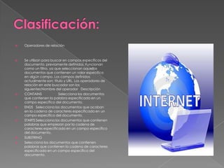    Operadores de relación



   Se utilizan para buscar en campos específicos del
    documento, previamente definidos. Funcionan
    como un filtro, ya que seleccionan aquellos
    documentos que contienen un valor específico
    en algún campo. Los campos definidos
    actualmente son: título y URL. Los operadores de
    relación en este buscador son los
    siguientes:Nombre del operador Descripción
   CONTAINS             Selecciona los documentos
    que contienen la palabra especificada en un
    campo específico del documento.
   ENDS Selecciona los documentos que acaban
    en la cadena de caracteres especificada en un
    campo específico del documento.
   STARTS Selecciona los documentos que contienen
    palabras que empiezan por la cadena de
    caracteres especificada en un campo específico
    del documento.
   SUBSTRING
   Selecciona los documentos que contienen
    palabras que contienen la cadena de caracteres
    especificada en un campo específico del
    documento.
 