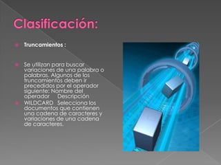    Truncamientos :


 Se utilizan para buscar
  variaciones de una palabra o
  palabras. Algunos de los
  truncamientos deben ir
  precedidos por el operador
  siguiente: Nombre del
  operador Descripción
 WILDCARD Selecciona los
  documentos que contienen
  una cadena de caracteres y
  variaciones de una cadena
  de caracteres.
 