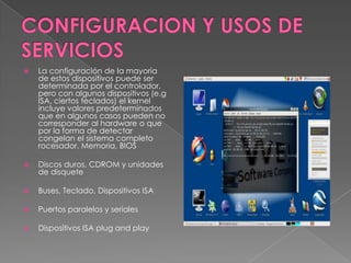    La configuración de la mayoría
    de estos dispositivos puede ser
    determinada por el controlador,
    pero con algunos dispositivos (e.g
    ISA, ciertos teclados) el kernel
    incluye valores predeterminados
    que en algunos casos pueden no
    corresponder al hardware o que
    por la forma de detectar
    congelan el sistema completo
    rocesador, Memoria, BIOS

   Discos duros, CDROM y unidades
    de disquete

   Buses, Teclado, Dispositivos ISA

   Puertos paralelos y seriales

   Dispositivos ISA plug and play
 
