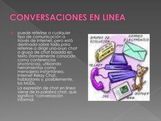    puede referirse a cualquier
    tipo de comunicación a
    través de Internet, pero está
    destinada sobre todo para
    referirse a dirigir uno-a-un chat
    o grupo de chat basado en
    texto (formalmente conocido
    como conferencias
    sincrónicas), utilizando
    herramientas como
    mensajería instantánea,
    Internet Relay Chat,
    habladores y, posiblemente,
    los MUDs.
    La expresión de chat en línea
    viene de la palabra chat, que
    significa “conversación
    informal.
 